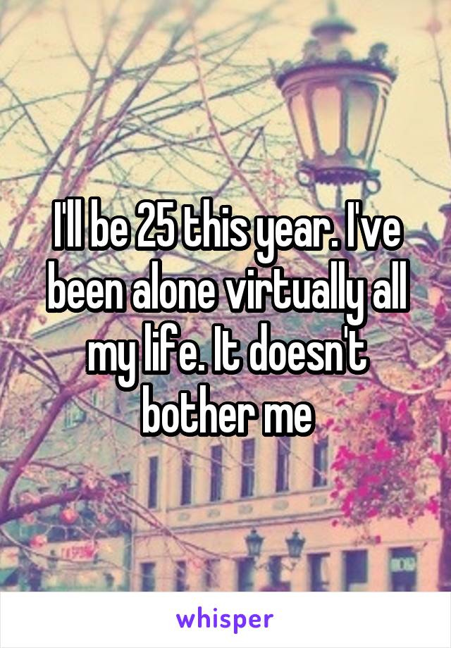 I'll be 25 this year. I've been alone virtually all my life. It doesn't bother me