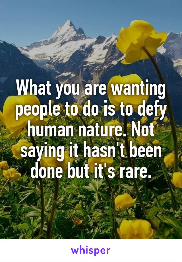 What you are wanting people to do is to defy human nature. Not saying it hasn't been done but it's rare.