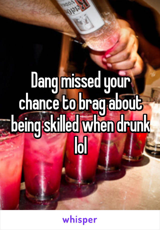 Dang missed your chance to brag about being skilled when drunk lol