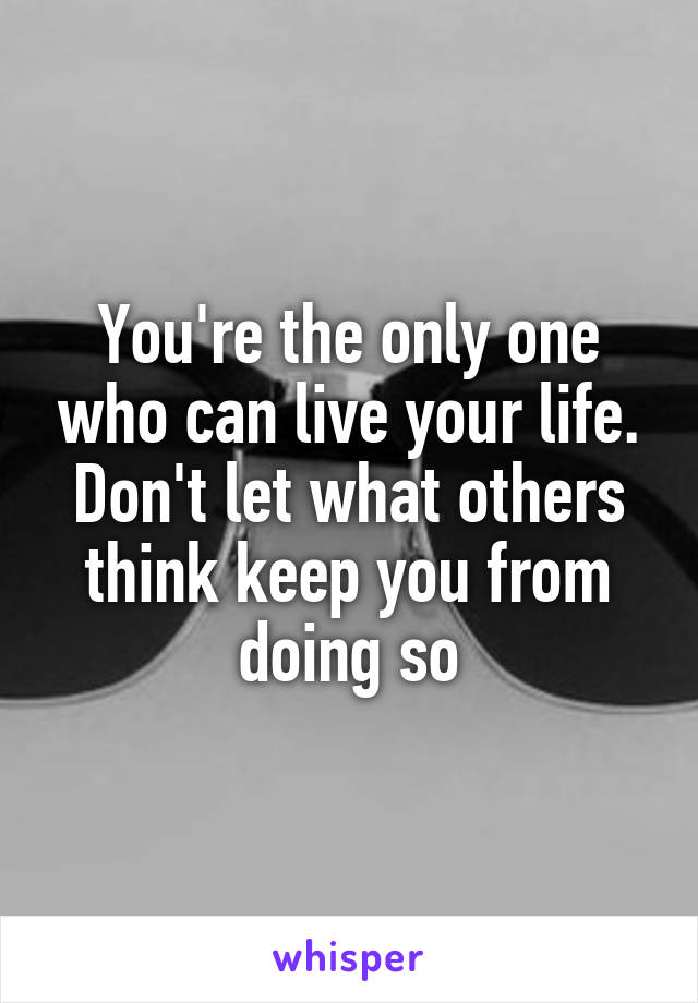 You're the only one who can live your life. Don't let what others think keep you from doing so