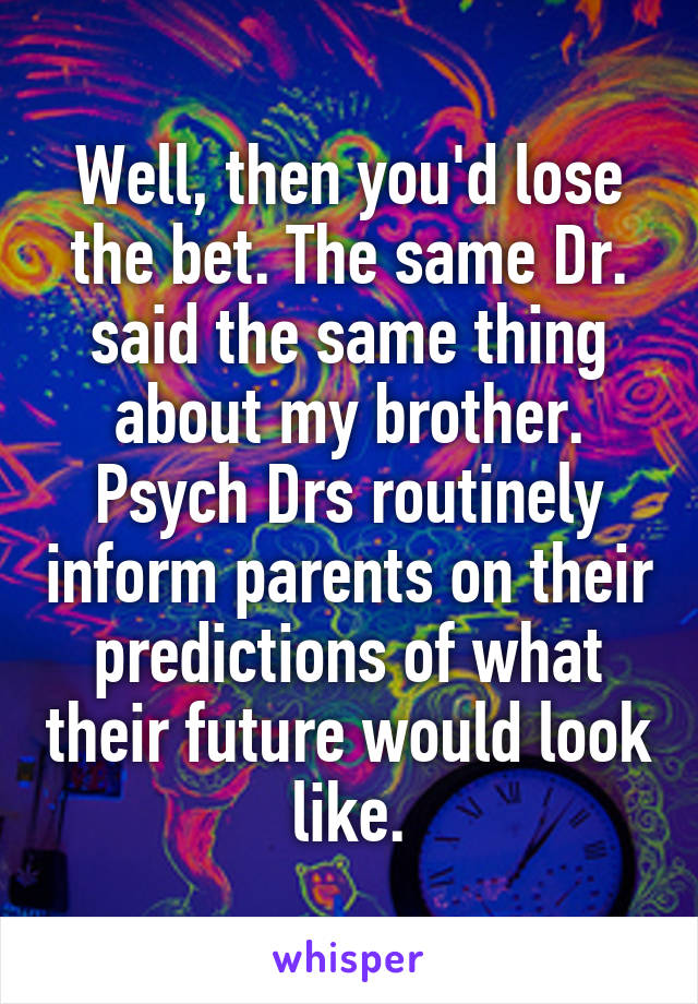 Well, then you'd lose the bet. The same Dr. said the same thing about my brother. Psych Drs routinely inform parents on their predictions of what their future would look like.