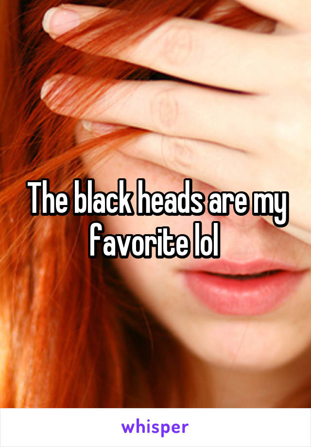 The black heads are my favorite lol 