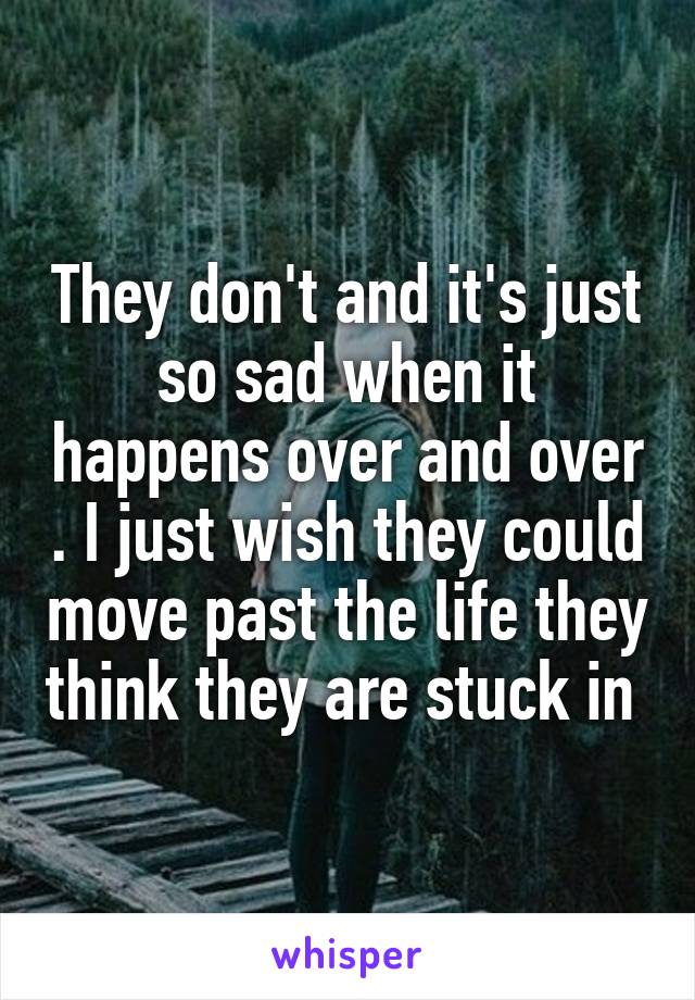 They don't and it's just so sad when it happens over and over . I just wish they could move past the life they think they are stuck in 