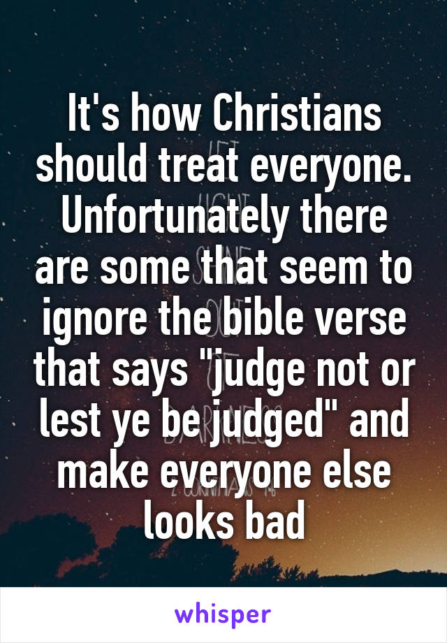 It's how Christians should treat everyone. Unfortunately there are some that seem to ignore the bible verse that says "judge not or lest ye be judged" and make everyone else looks bad
