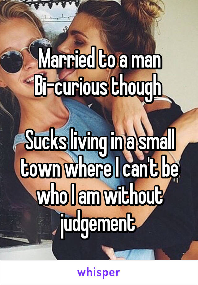Married to a man
Bi-curious though 

Sucks living in a small town where I can't be who I am without judgement 