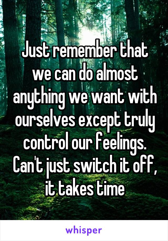 Just remember that we can do almost anything we want with ourselves except truly control our feelings. Can't just switch it off, it takes time