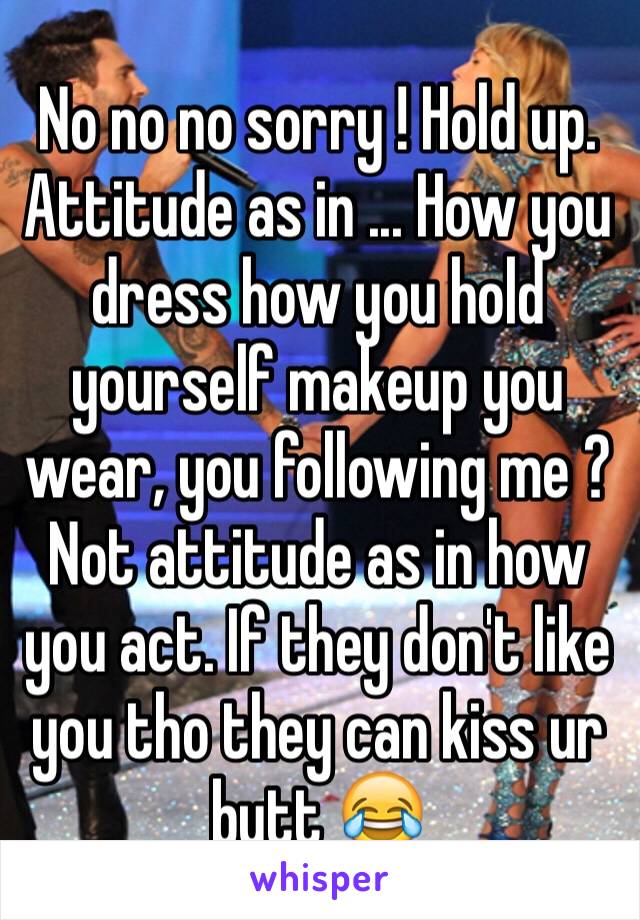 No no no sorry ! Hold up. Attitude as in ... How you dress how you hold yourself makeup you wear, you following me ? Not attitude as in how you act. If they don't like you tho they can kiss ur butt 😂