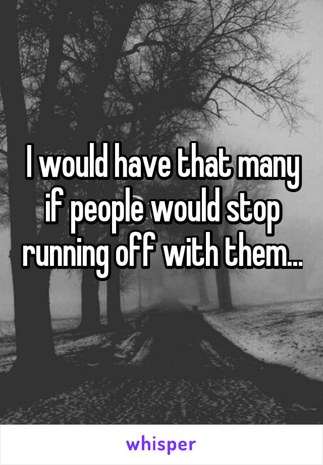 I would have that many if people would stop running off with them... 