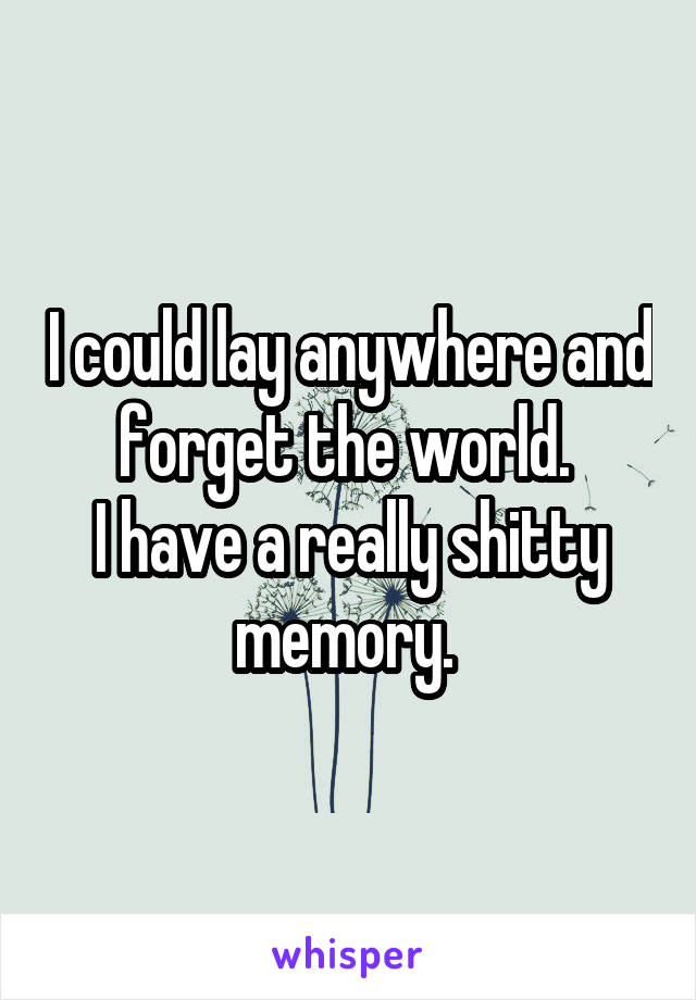 I could lay anywhere and forget the world. 
I have a really shitty memory. 
