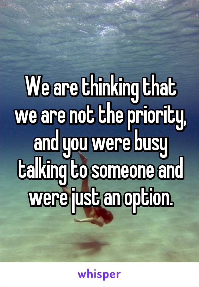 We are thinking that we are not the priority, and you were busy talking to someone and were just an option.