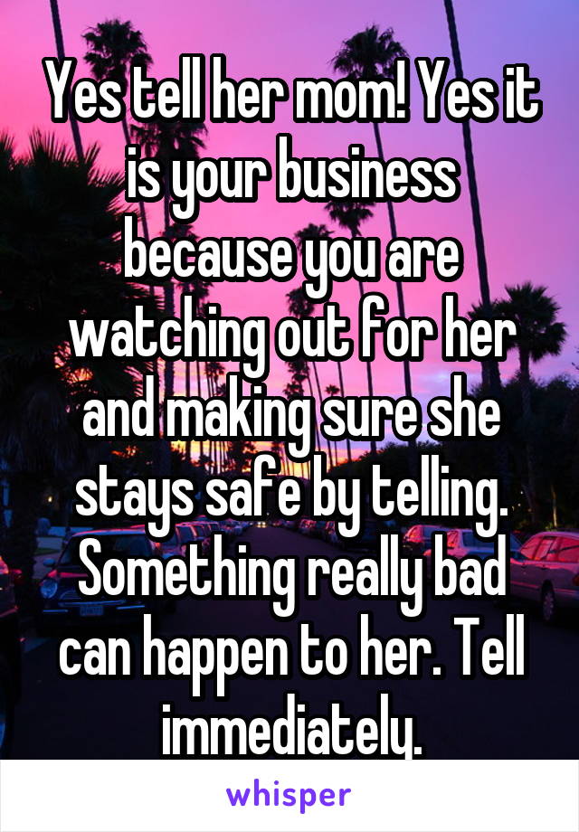 Yes tell her mom! Yes it is your business because you are watching out for her and making sure she stays safe by telling. Something really bad can happen to her. Tell immediately.
