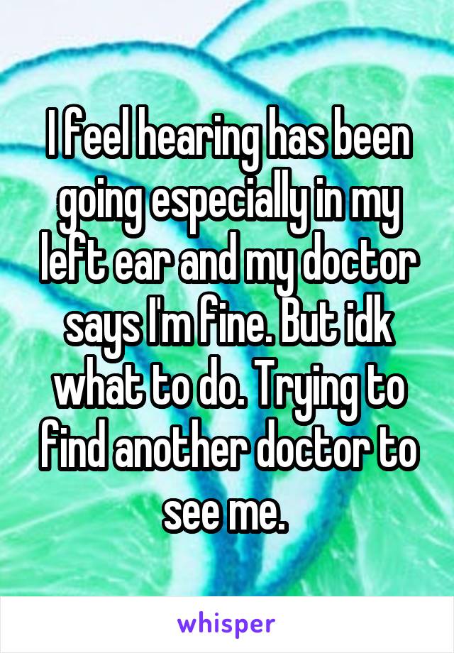 I feel hearing has been going especially in my left ear and my doctor says I'm fine. But idk what to do. Trying to find another doctor to see me. 