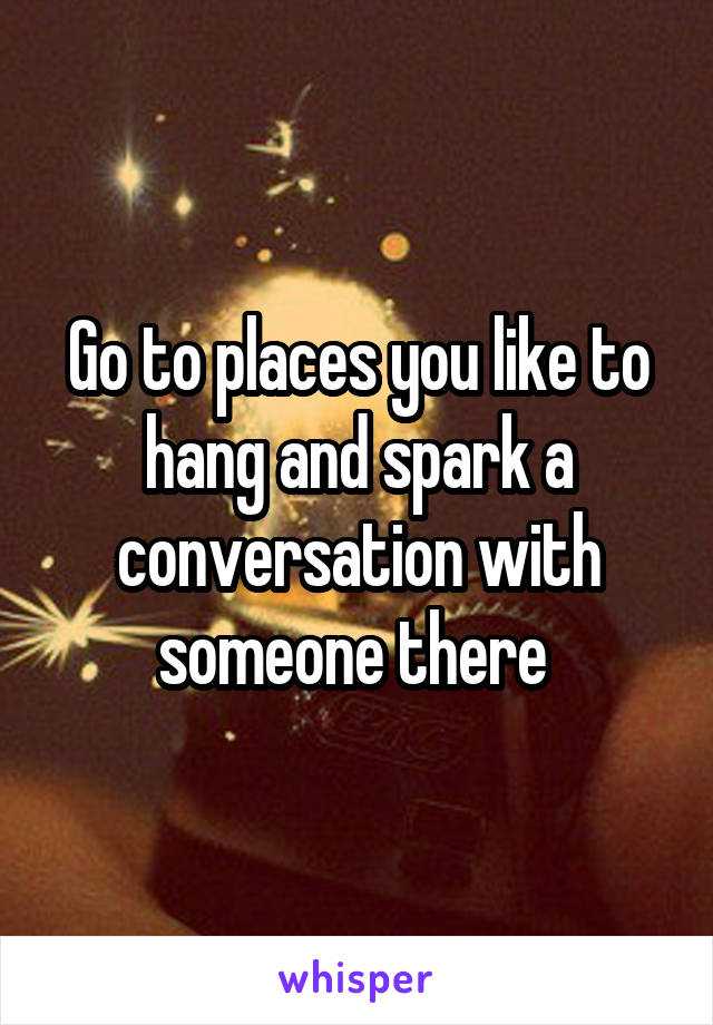 Go to places you like to hang and spark a conversation with someone there 