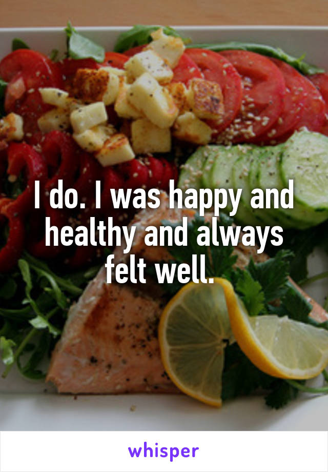I do. I was happy and healthy and always felt well. 