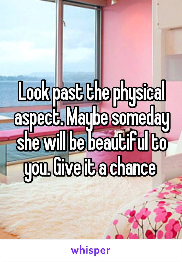 Look past the physical aspect. Maybe someday she will be beautiful to you. Give it a chance 