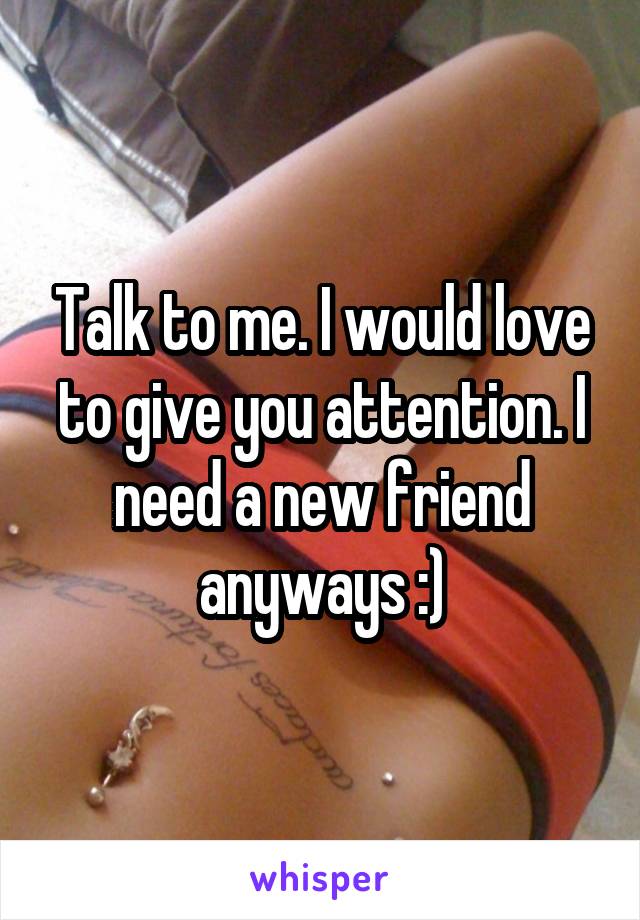 Talk to me. I would love to give you attention. I need a new friend anyways :)
