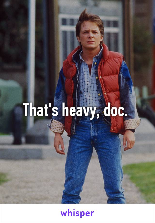 That's heavy, doc. 