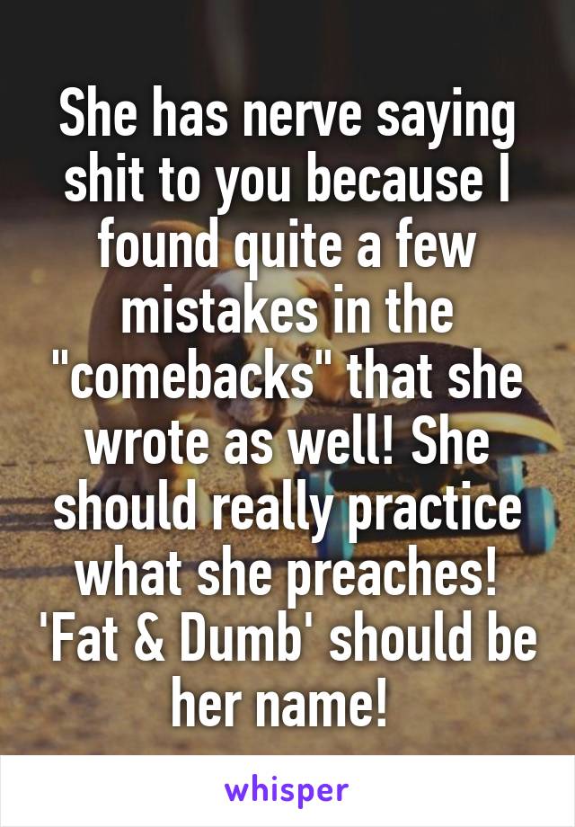 She has nerve saying shit to you because I found quite a few mistakes in the "comebacks" that she wrote as well! She should really practice what she preaches! 'Fat & Dumb' should be her name! 