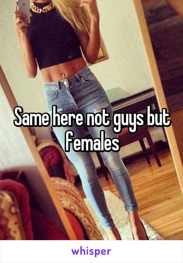 Same here not guys but females