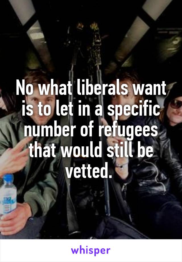 No what liberals want is to let in a specific number of refugees that would still be vetted. 