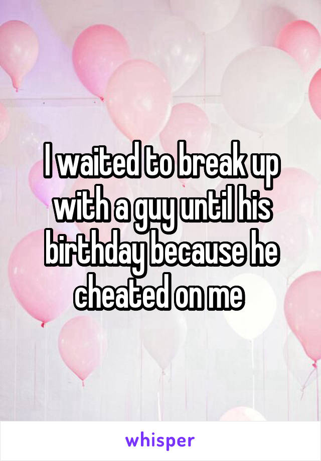 I waited to break up with a guy until his birthday because he cheated on me 