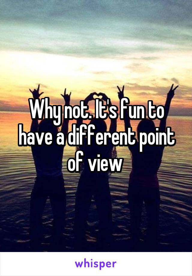 Why not. It's fun to have a different point of view 