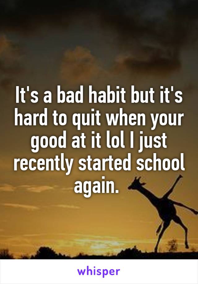 It's a bad habit but it's hard to quit when your good at it lol I just recently started school again. 