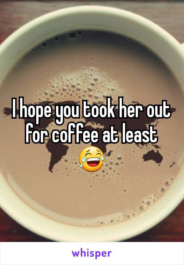 I hope you took her out for coffee at least 😂