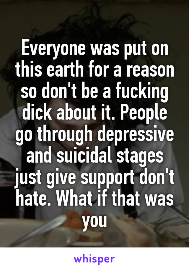 Everyone was put on this earth for a reason so don't be a fucking dick about it. People go through depressive and suicidal stages just give support don't hate. What if that was you