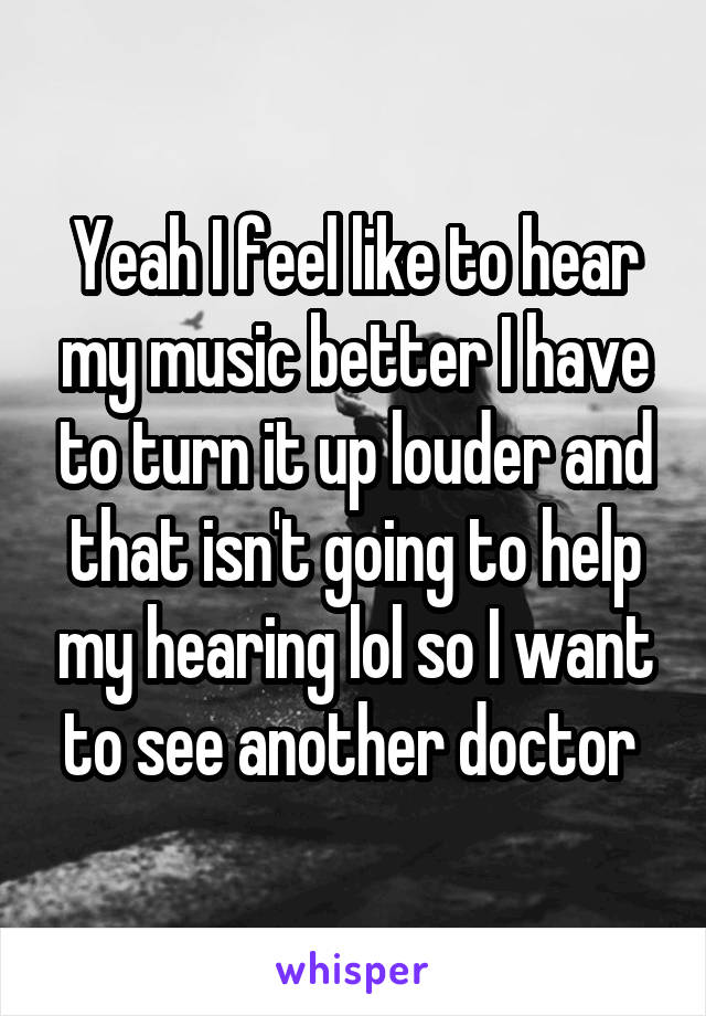 Yeah I feel like to hear my music better I have to turn it up louder and that isn't going to help my hearing lol so I want to see another doctor 