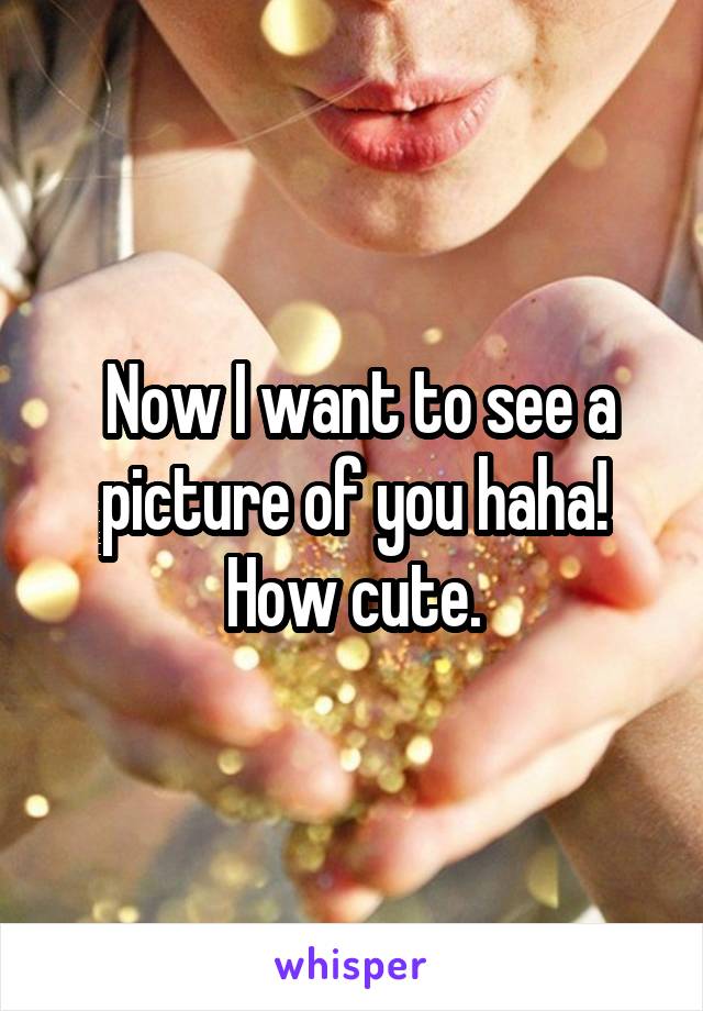  Now I want to see a picture of you haha! How cute.