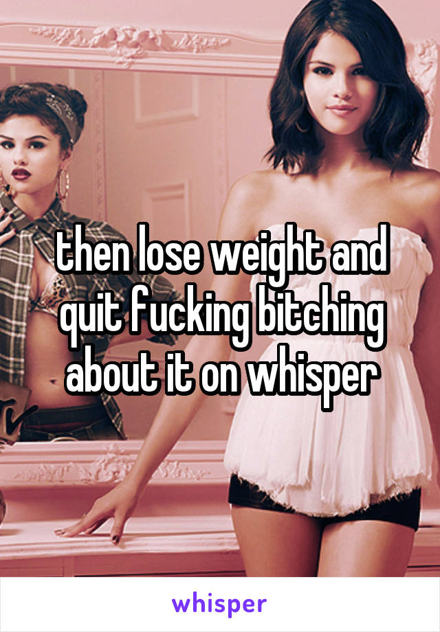 then lose weight and quit fucking bitching about it on whisper