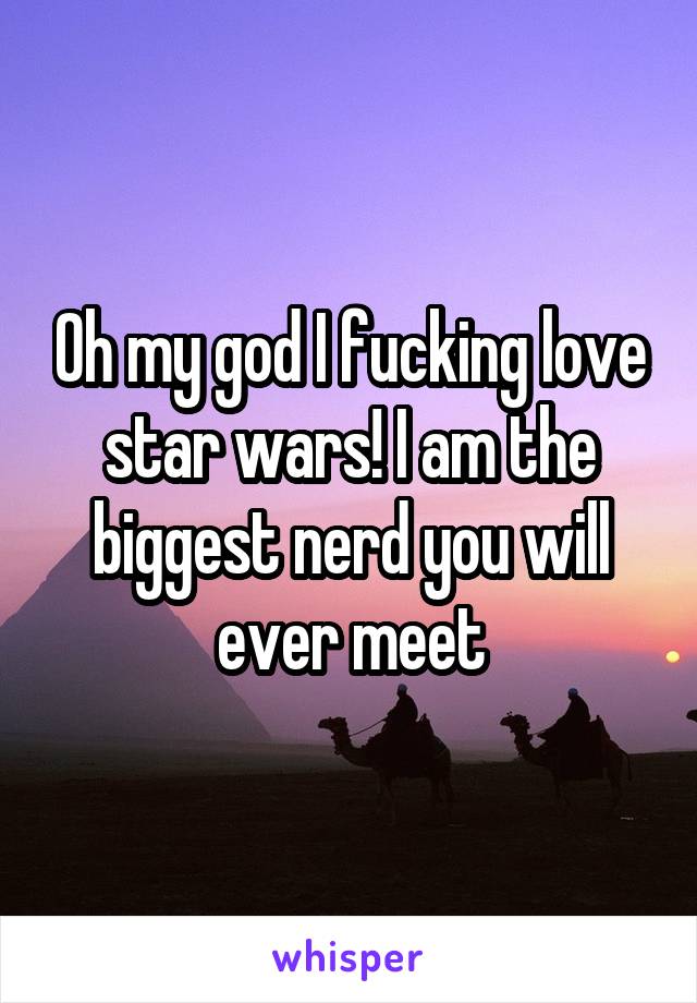 Oh my god I fucking love star wars! I am the biggest nerd you will ever meet