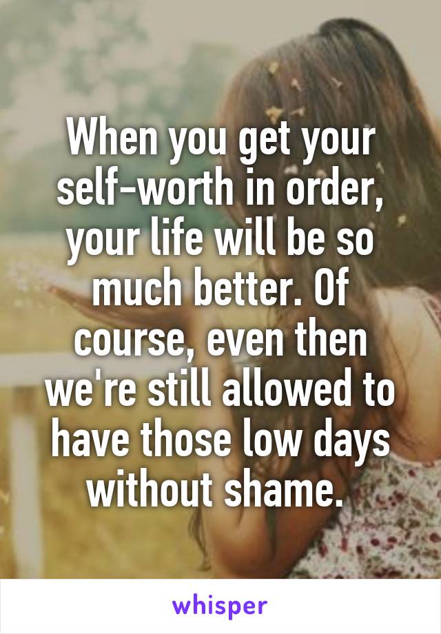 When you get your self-worth in order, your life will be so much better. Of course, even then we're still allowed to have those low days without shame. 