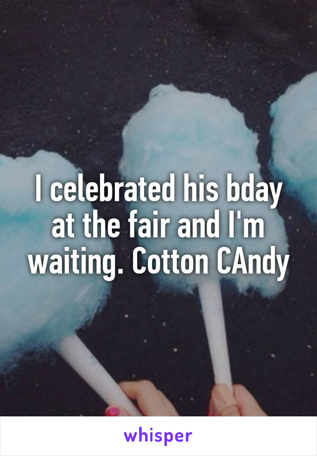 I celebrated his bday at the fair and I'm waiting. Cotton CAndy