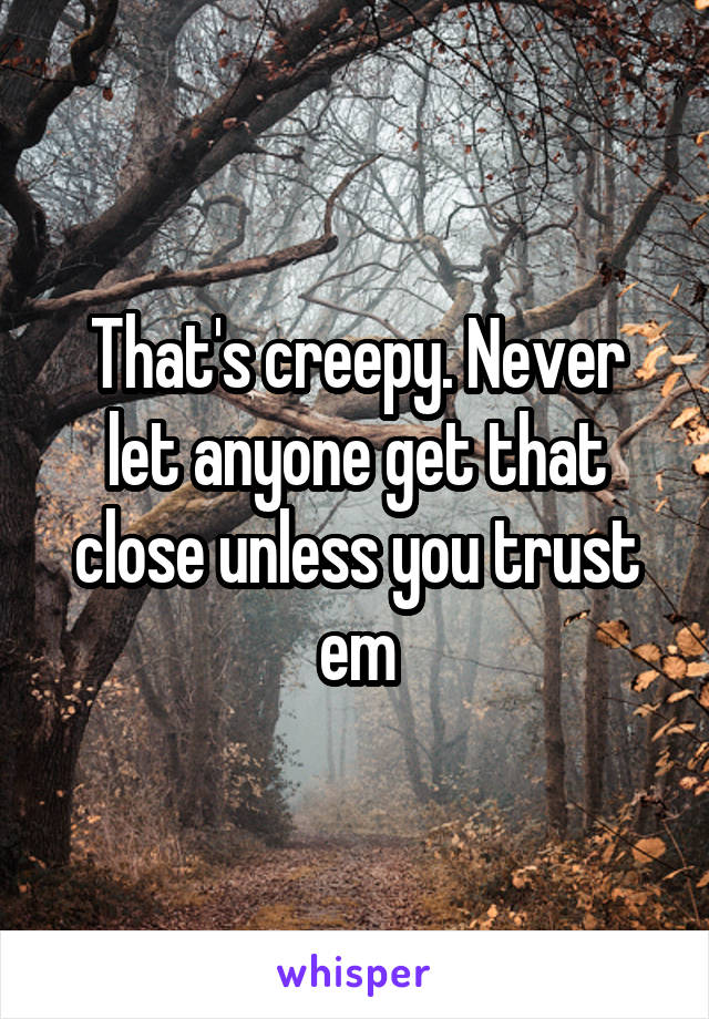 That's creepy. Never let anyone get that close unless you trust em
