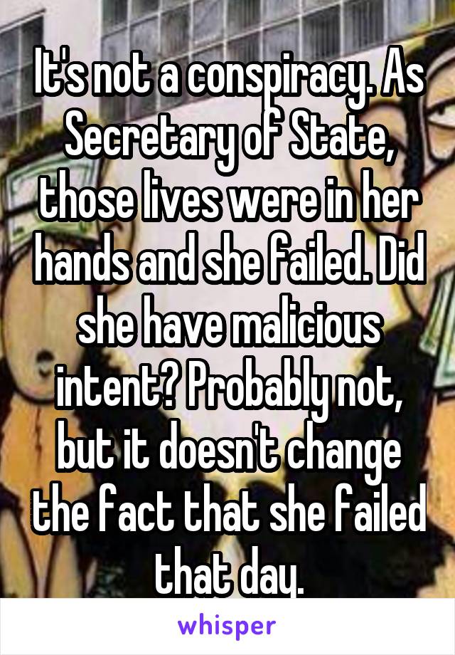 It's not a conspiracy. As Secretary of State, those lives were in her hands and she failed. Did she have malicious intent? Probably not, but it doesn't change the fact that she failed that day.