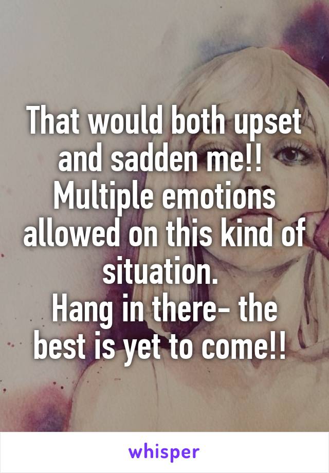 That would both upset and sadden me!! 
Multiple emotions allowed on this kind of situation. 
Hang in there- the best is yet to come!! 