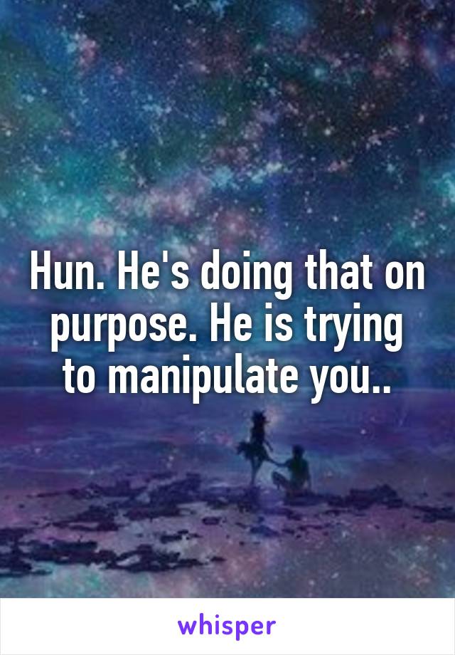 Hun. He's doing that on purpose. He is trying to manipulate you..