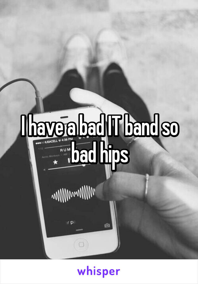 I have a bad IT band so bad hips