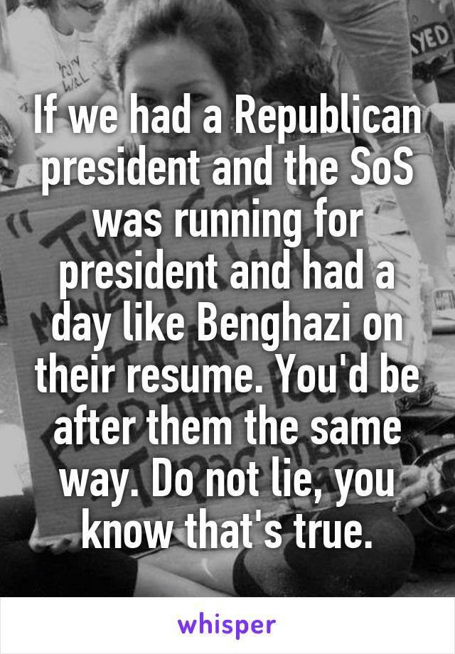 If we had a Republican president and the SoS was running for president and had a day like Benghazi on their resume. You'd be after them the same way. Do not lie, you know that's true.