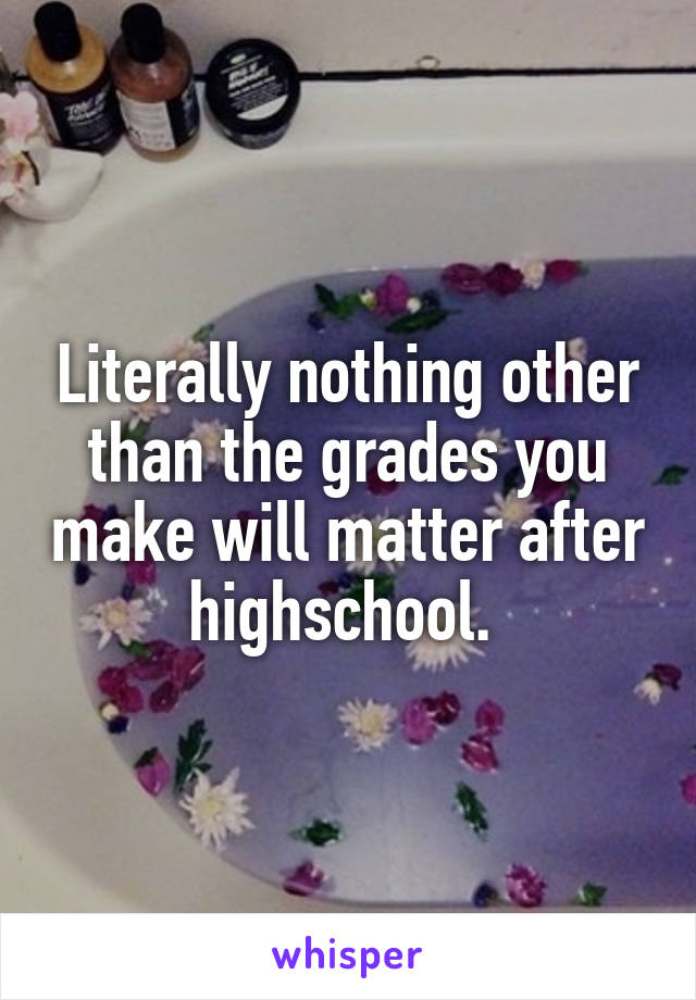 Literally nothing other than the grades you make will matter after highschool. 