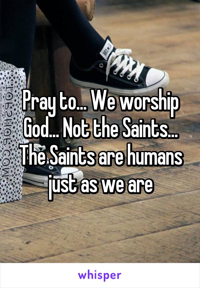Pray to... We worship God... Not the Saints... The Saints are humans just as we are
