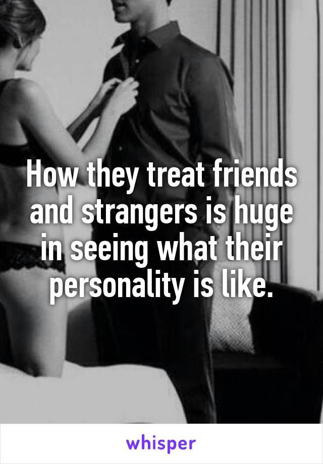 How they treat friends and strangers is huge in seeing what their personality is like.