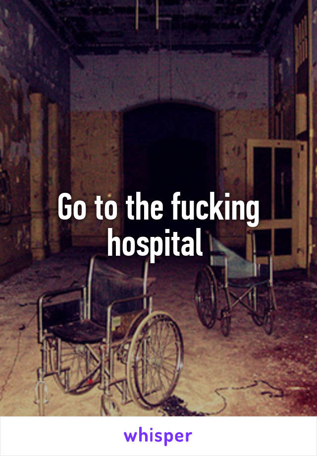 Go to the fucking hospital 