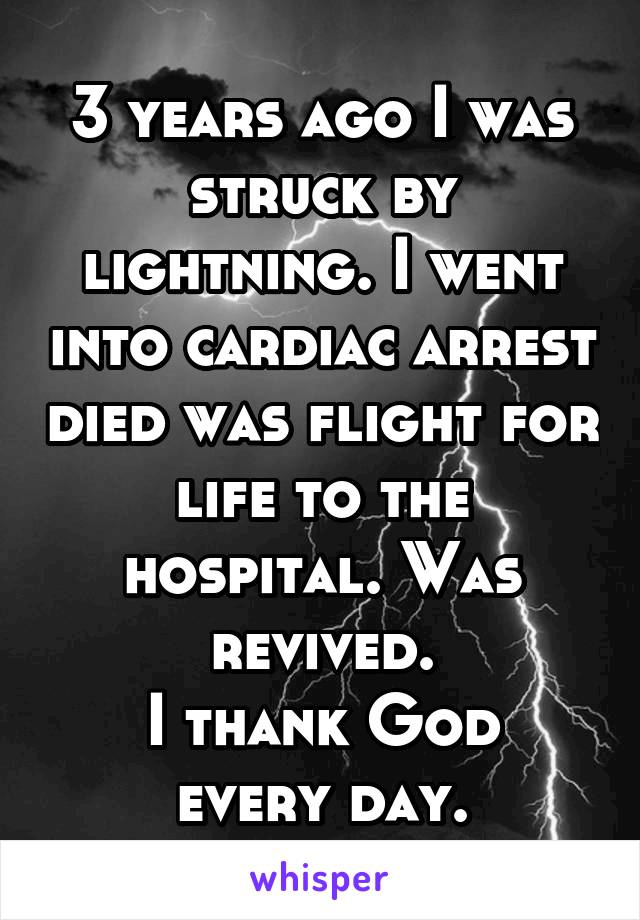 3 years ago I was struck by lightning. I went into cardiac arrest died was flight for life to the hospital. Was revived.
I thank God every day.