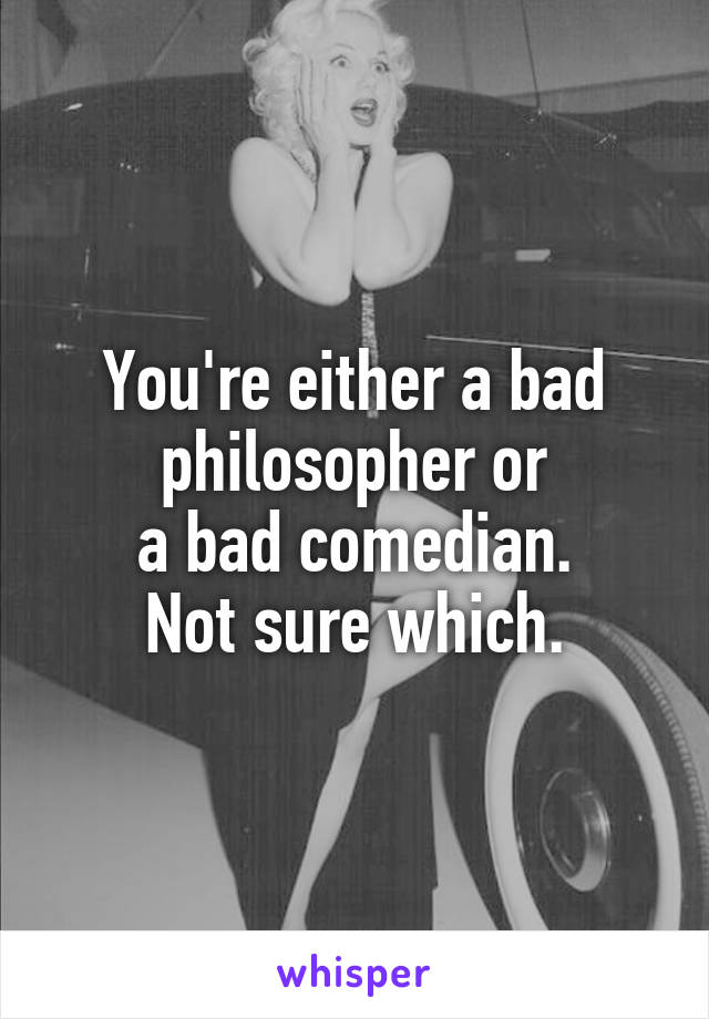 You're either a bad philosopher or
a bad comedian.
Not sure which.