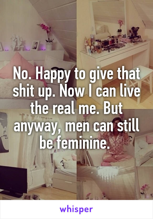 No. Happy to give that shit up. Now I can live the real me. But anyway, men can still be feminine. 