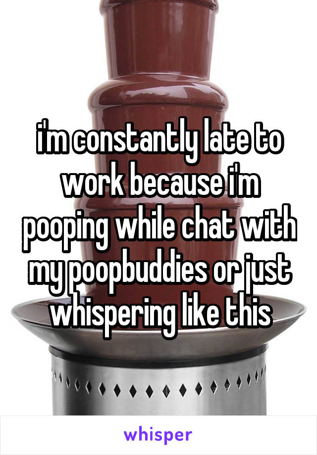 i'm constantly late to work because i'm pooping while chat with my poopbuddies or just whispering like this