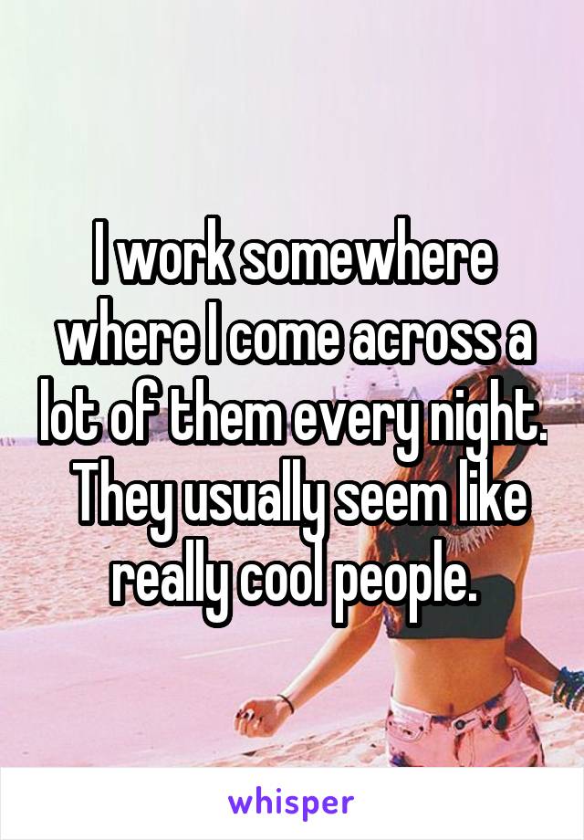 I work somewhere where I come across a lot of them every night.  They usually seem like really cool people.